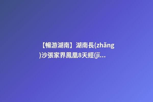 【暢游湖南】湖南長(zhǎng)沙張家界鳳凰8天經(jīng)典旅游攻略！